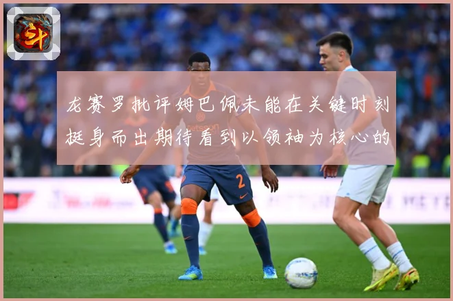龙赛罗批评姆巴佩未能在关键时刻挺身而出期待看到以领袖为核心的战术观察