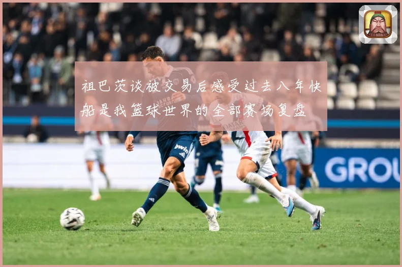 祖巴茨谈被交易后感受过去八年快船是我篮球世界的全部赛场复盘
