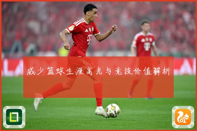威少篮球生涯高光与竞技价值解析