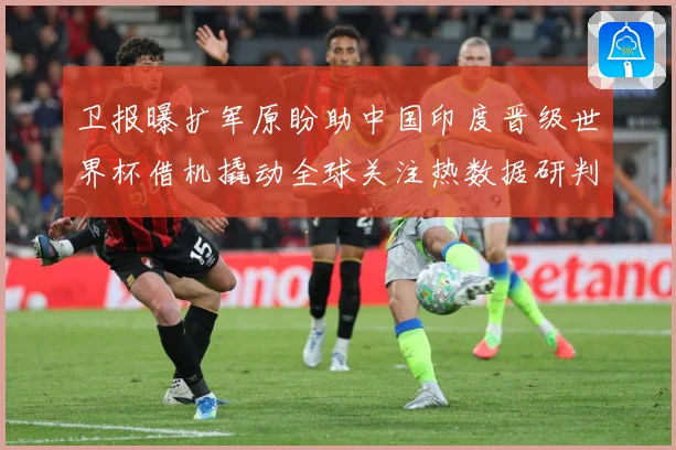 卫报曝扩军原盼助中国印度晋级世界杯借机撬动全球关注热数据研判