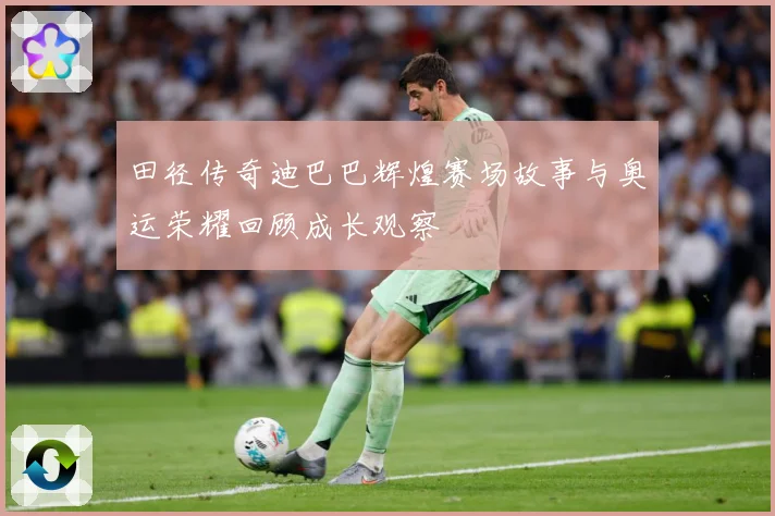 田径传奇迪巴巴辉煌赛场故事与奥运荣耀回顾成长观察